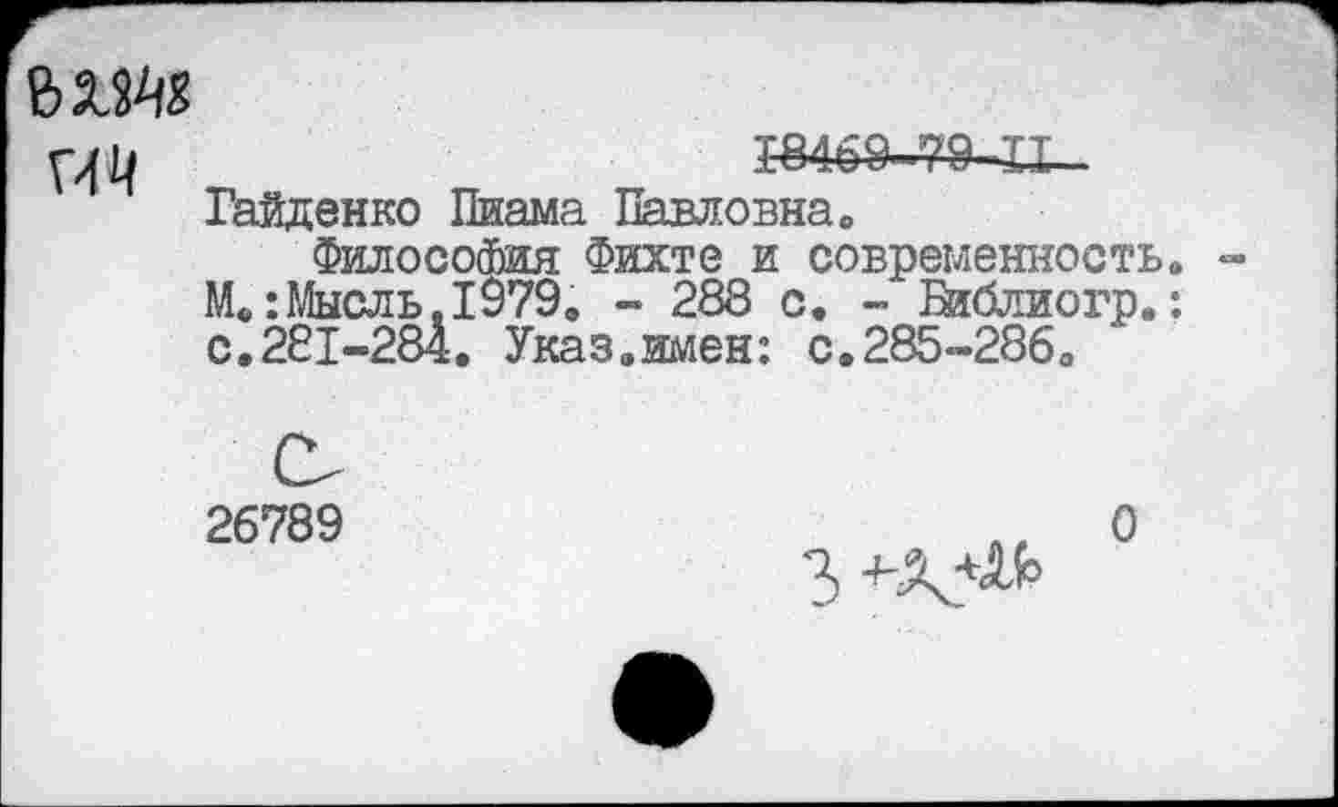 ﻿мм
р|Ц	1-8469—79 XI—
Гайденко Пиама Павловна»
Философия Фихте и современность» -М.:Мысль.1979, - 288 с. - Библиогр.: с.281-284. Указ.имен: с.285-286,
26789
3